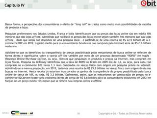 Capítulo IV



Dessa forma, a perspectiva dos consumidores o efeito de “long tail” se traduz como muito mais possibilidades de escolha
de produtos e lojas.

Pesquisas preliminares nos Estados Unidos, França e Índia identificaram que os preços das lojas online são em média 10%
menores que das lojas offline. Admitindo que no Brasil os preços das lojas online sejam também 10% menores que das lojas
offline - dado que ainda não dispomos de uma pesquisa local - e partindo-se de uma receita de R$ 22,5 bilhões do o e-
commerce B2C em 2012, o ganho médio para os consumidores brasileiros que compram pela Internet seria de R$ 2,5 bilhões
neste ano.

Adicione-se que os benefícios da transparência de preços possibilitada pelos mecanismos de busca online se refletem de
forma direta e significativa sobre o varejo off-line também por meio de um processo denominado “ROPO” em inglês –
Research Online/Purchase Offline, ou seja, clientes que pesquisam os produtos e preços na internet, mas compram em
lojas físicas. Pesquisa da McKinsey identificou que a taxa de ROPO no Brasil em 2009 era de 1,3, ou seja, para cada real
comprado no e-commerce B2C havia 1,3 reais comprados no varejo físico com origem em pesquisa prévia na internet.
Admitindo-se a mesma proporção, em 2012, teríamos uma receita de R$ 29,3 bilhões no varejo físico com origem direta nas
buscas na internet. Nesta receita já estariam incorporados os ganhos da transparência de preços possibilitada pela busca
online de cerca de 10%, ou seja, R$ 3,3 bilhões. Estimamos, assim, que os mecanismos de comparação de preços no e-
commerce B2Cdevem trazer uma economia direta de cerca de R$ 5,8 bilhões para os consumidores brasileiros em 2012 em
função de um preço médio 10% menor que se reflete nas compras online e offline.




                                                           36               Copyright e-bit - Todos os Direitos Reservados
 
