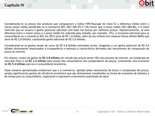 Capítulo IV



Considerando-se os preços dos produtos que compuseram o Índice FIPE/Buscapé de maio/12 a diferença média entre o
menor preço médio ponderado no e-commerce B2C (R$1.429,37) é 14% menor que o preço médio (R$1.660,86), e é neste
intervalo que se situaria o ganho potencial adicional com base nas buscas por melhores preços. Hipoteticamente, se esta
diferença entre o menor preço e o preço médio for reduzida pela metade, por exemplo, (7%), a economia adicional para os
consumidores no e-commerce B2C em 2012 seria de R$ 1,6 bilhão, além de seu reflexo nas compras físicas (efeito RAPA) que
seria de R$ 2,0 bilhões, totalizando ganho adicional de R$ 3,6 bilhões.

Considerando-se os ganhos atuais de cerca de R$ 5,8 bilhões estimados acima, chegamos a um ganho potencial de R$ 9,4
bilhões diretamente relacionados à transparência e estímulo à concorrência derivados dos mecanismos de comparação de
preço na internet.

Em resumo, existe um ganho de R$ 5,8 bilhões em virtude dos preços serem 10% mais baratos da internet, se comparado ao
mercado físico e de R$ 3,6 bilhões pelo acesso dos consumidores aos comparadores de preços, totalizando uma economia
de R$ 9,4 bilhões para os e-consumidores brasileiros.

Esses números apresentados evidenciam que o e-commerce, apoiado pelos mecanismos de busca e comparação de preços,
produz significativos ganhos de eficiência econômica que são diretamente transferidos na forma de economia de dinheiro e
de tempo para os consumidores, explicando o expressivo crescimento sustentado do setor.




                                                           37               Copyright e-bit - Todos os Direitos Reservados
 