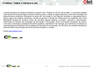Créditos / Sobre a Câmara-e.net



A Câmara Brasileira de Comércio Eletrônico (camara-e.net), fundada em 07 de maio de 2001, é a principal entidade
multi-setorial da Economia Digital no Brasil e América Latina, voltada ao negócio eletrônico como fator estratégico de
desenvolvimento econômico sustentável no século XXI. Sua missão é a de capacitar indivíduos e organizações para a
prática segura dos negócios eletrônicos, através da geração e difusão de conhecimento de vanguarda, bem como
defendendo posições de consenso frente aos principais agentes públicos e privados, nacionais e internacionais,
relacionados ao fomento das tecnologias da informação e comunicação. Entre as principais prioridades da camara-
e.net está a formulação e proposição de políticas públicas, regulatórias e de mercado, que incentivem a produção e a
universalização dos benefícios das tecnologias de informação e comunicação. Os 100 sócios da entidade representam
empresas líderes dos principais setores da economia brasileira e mundial.

Acesse www.camara-e.net.




                                                           39                Copyright e-bit - Todos os Direitos Reservados
 