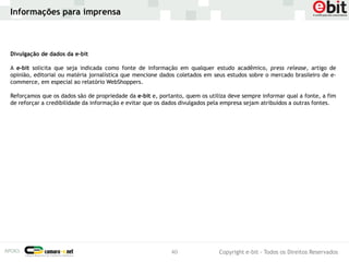 Informações para imprensa



Divulgação de dados da e-bit

A e-bit solicita que seja indicada como fonte de informação em qualquer estudo acadêmico, press release, artigo de
opinião, editorial ou matéria jornalística que mencione dados coletados em seus estudos sobre o mercado brasileiro de e-
commerce, em especial ao relatório WebShoppers.

Reforçamos que os dados são de propriedade da e-bit e, portanto, quem os utiliza deve sempre informar qual a fonte, a fim
de reforçar a credibilidade da informação e evitar que os dados divulgados pela empresa sejam atribuídos a outras fontes.




                                                           40                Copyright e-bit - Todos os Direitos Reservados
 