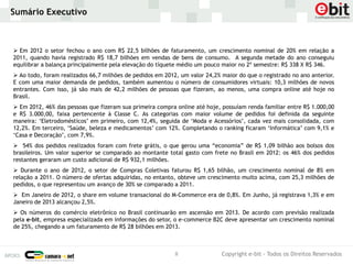 Sumário Executivo



 Em 2012 o setor fechou o ano com R$ 22,5 bilhões de faturamento, um crescimento nominal de 20% em relação a
2011, quando havia registrado R$ 18,7 bilhões em vendas de bens de consumo. A segunda metade do ano conseguiu
equilibrar a balança principalmente pela elevação do tíquete médio um pouco maior no 2º semestre: R$ 338 X R$ 346.
 Ao todo, foram realizados 66,7 milhões de pedidos em 2012, um valor 24,2% maior do que o registrado no ano anterior.
E com uma maior demanda de pedidos, também aumentou o número de consumidores virtuais: 10,3 milhões de novos
entrantes. Com isso, já são mais de 42,2 milhões de pessoas que fizeram, ao menos, uma compra online até hoje no
Brasil.
 Em 2012, 46% das pessoas que fizeram sua primeira compra online até hoje, possuíam renda familiar entre R$ 1.000,00
e R$ 3.000,00, faixa pertencente à Classe C. As categorias com maior volume de pedidos foi definida da seguinte
maneira: ‘Eletrodomésticos’ em primeiro, com 12,4%, seguida de ‘Moda e Acessórios’, cada vez mais consolidada, com
12,2%. Em terceiro, ‘Saúde, beleza e medicamentos’ com 12%. Completando o ranking ficaram ‘Informática’ com 9,1% e
‘Casa e Decoração’, com 7,9%.
 54% dos pedidos realizados foram com frete grátis, o que gerou uma “economia” de R$ 1,09 bilhão aos bolsos dos
brasileiros. Um valor superior se comparado ao montante total gasto com frete no Brasil em 2012: os 46% dos pedidos
restantes geraram um custo adicional de R$ 932,1 milhões.
 Durante o ano de 2012, o setor de Compras Coletivas faturou R$ 1,65 bilhão, um crescimento nominal de 8% em
relação a 2011. O número de ofertas adquiridas, no entanto, obteve um crescimento muito acima, com 25,3 milhões de
pedidos, o que representou um avanço de 30% se comparado a 2011.
 Em Janeiro de 2012, o share em volume transacional do M-Commerce era de 0,8%. Em Junho, já registrava 1,3% e em
Janeiro de 2013 alcançou 2,5%.
 Os números do comércio eletrônico no Brasil continuarão em ascensão em 2013. De acordo com previsão realizada
pela e-bit, empresa especializada em informações do setor, o e-commerce B2C deve apresentar um crescimento nominal
de 25%, chegando a um faturamento de R$ 28 bilhões em 2013.



                                                           8                Copyright e-bit - Todos os Direitos Reservados
 