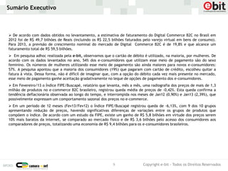 Sumário Executivo



 De acordo com dados obtidos no levantamento, a estimativa de faturamento do Digital Commerce B2C no Brasil em
2012 foi de R$ 49,7 bilhões de Reais (incluindo os R$ 22,5 bilhões faturados pelo varejo virtual em bens de consumo).
Para 2013, a previsão de crescimento nominal do mercado de Digital Commerce B2C é de 19,8% e que alcance um
faturamento total de R$ 59,5 bilhões.
 Em pesquisa adhoc realizada pela e-bit, observamos que o cartão de débito é utilizado, na maioria, por mulheres. De
acordo com os dados levantados no ano, 54% dos e-consumidores que utilizam esse meio de pagamento são do sexo
feminino. Os números de mulheres utilizando esse meio de pagamento são ainda maiores para novos e-consumidores:
57%. A pesquisa apontou que a maioria dos consumidores (19%) que pagaram com cartão de crédito, escolheu quitar a
fatura à vista. Dessa forma, não é difícil de imaginar que, com a opção do débito cada vez mais presente no mercado,
esse meio de pagamento ganhe aceitação gradativamente no leque de opções de pagamento dos e-consumidores.
 Em Fevereiro/13 o Índice FIPE/Buscapé, relatório que levanta, mês a mês, uma radiografia dos preços de mais de 1,3
milhão de produtos no e-commerce B2C brasileiro, registrou queda média de preços de -0,42%. Esta queda confirma a
tendência deflacionária observada ao longo do tempo, e interrompida nos meses de Jan12 (0,90%) e Jan13 (2,39%), que
possivelmente expressam um comportamento sazonal dos preços no e-commerce.
 Em um período de 12 meses (Fev13/Fev12) o Índice FIPE/Buscapé registrou queda de -6,13%, com 9 dos 10 grupos
apresentando redução de preços, havendo significativas diferenças de variações entre os grupos de produtos que
compõem o índice. De acordo com um estudo da FIPE, existe um ganho de R$ 5,8 bilhões em virtude dos preços serem
10% mais baratos da internet, se comparado ao mercado físico e de R$ 3,6 bilhões pelo acesso dos consumidores aos
comparadores de preços, totalizando uma economia de R$ 9,4 bilhões para os e-consumidores brasileiros.




                                                          9                 Copyright e-bit - Todos os Direitos Reservados
 