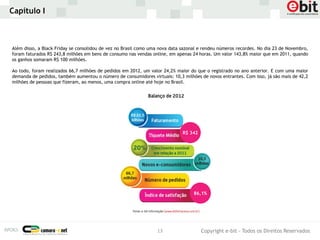 Capítulo I



Além disso, a Black Friday se consolidou de vez no Brasil como uma nova data sazonal e rendeu números recordes. No dia 23 de Novembro,
foram faturados R$ 243,8 milhões em bens de consumo nas vendas online, em apenas 24 horas. Um valor 143,8% maior que em 2011, quando
os ganhos somaram R$ 100 milhões.

Ao todo, foram realizados 66,7 milhões de pedidos em 2012, um valor 24,2% maior do que o registrado no ano anterior. E com uma maior
demanda de pedidos, também aumentou o número de consumidores virtuais: 10,3 milhões de novos entrantes. Com isso, já são mais de 42,2
milhões de pessoas que fizeram, ao menos, uma compra online até hoje no Brasil.




                                                                             R$ 342




                                                                                  86,1%




                                                                 13                   Copyright e-bit - Todos os Direitos Reservados
 