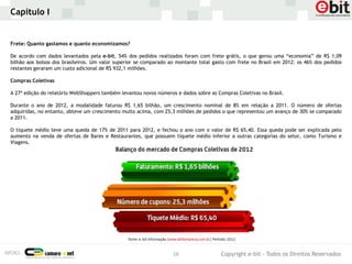 Capítulo I


Frete: Quanto gastamos e quanto economizamos?

De acordo com dados levantados pela e-bit, 54% dos pedidos realizados foram com frete grátis, o que gerou uma “economia” de R$ 1,09
bilhão aos bolsos dos brasileiros. Um valor superior se comparado ao montante total gasto com frete no Brasil em 2012: os 46% dos pedidos
restantes geraram um custo adicional de R$ 932,1 milhões.

Compras Coletivas

A 27ª edição do relatório WebShoppers também levantou novos números e dados sobre as Compras Coletivas no Brasil.

Durante o ano de 2012, a modalidade faturou R$ 1,65 bilhão, um crescimento nominal de 8% em relação a 2011. O número de ofertas
adquiridas, no entanto, obteve um crescimento muito acima, com 25,3 milhões de pedidos o que representou um avanço de 30% se comparado
a 2011.

O tíquete médio teve uma queda de 17% de 2011 para 2012, e fechou o ano com o valor de R$ 65,40. Essa queda pode ser explicada pelo
aumento na venda de ofertas de Bares e Restaurantes, que possuem tíquete médio inferior a outras categorias do setor, como Turismo e
Viagens.




                                                                   16                  Copyright e-bit - Todos os Direitos Reservados
 