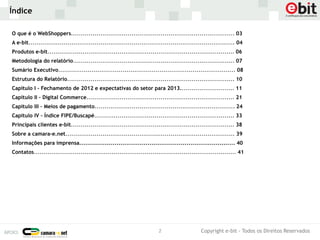 Índice

O que é o WebShoppers.................................................................................... 03
A e-bit.......................................................................................................... 04
Produtos e-bit................................................................................................ 06
Metodologia do relatório................................................................................... 07
Sumário Executivo........................................................................................... 08
Estrutura do Relatório...................................................................................... 10
Capítulo I - Fechamento de 2012 e expectativas do setor para 2013............................ 11
Capítulo II – Digital Commerce............................................................................ 21
Capítulo III – Meios de pagamento........................................................................ 24
Capítulo IV – Índice FIPE/Buscapé........................................................................ 33
Principais clientes e-bit.................................................................................... 38
Sobre a camara-e.net....................................................................................... 39
Informações para imprensa................................................................................ 40
Contatos........................................................................................................ 41




                                                                         2                     Copyright e-bit - Todos os Direitos Reservados
 