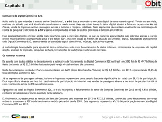 Capítulo II

Estimativa do Digital Commerce B2C

Muito mais do que entender o varejo online ‘tradicional’, a e-bit busca entender o mercado digital de uma maneira geral. Tendo isso em vista,
realizou um estudo que será atualizado anualmente e revela como diversas outras áreas do setor digital atuam e faturam, sejam elas Market
Places, venda de ingressos online, passagens aéreas e turismo e compras coletivas. Esses segmentos não contam atualmente na metodologia de
coleta de pesquisa tradicional da e-bit e serão acompanhados através de outros processos e métodos estatísticos.

Esse acompanhamento oferece ainda mais benefícios para o mercado digital, já que os números apresentados não cobrirão apenas o varejo
online historicamente acompanhado pela e-bit desde 2001, mas sim todas as frentes de atuação do universo digital, totalizando praticamente
todo Digital Commerce B2C, exceto venda de conteúdo digital como livros, músicas, aplicativos e games.

A metodologia desenvolvida para apuração desta estimativa conta com levantamento de dados internos, informações de empresas de capital
aberto, análises de mercado, pesquisas ad-hocs, ferramentas de audiência e notícias de mercado.

Os números na mesa

De acordo com dados obtidos no levantamento a estimativa de faturamento do Digital Commerce B2C no Brasil em 2012 foi de R$ 49,7 bilhões de
Reais (incluindo os R$ 22,5 bilhões faturados pelo varejo virtual em bens de consumo).

Neste levantamento, os Market Places movimentaram um GMV (Gross Merchandise Volume) de R$ 6,5 bilhões em 2012 representando 13,2% do
total do Digital Commerce B2C.

Já os segmentos de passagens aéreas, turismo e Ingressos representam uma parcela bastante significativa do total com 38,1% de participação.
Esta importância deve-se ao fato do crescimento da participação da internet nas vendas de passagens aéreas e no setor de pacotes turísticos
com crescimento acima do PIB nos últimos anos.

Agregando ao total do Digital Commerce B2C, a e-bit incorporou o faturamento do setor de Compras Coletivas em 2012 de R$ 1.655 bilhões,
conforme detalhado no primeiro capítulo deste relatório.

E, finalmente, acrescentamos as vendas de Bens de Consumo pela internet em 2012 de R$ 22,5 bilhões, conhecido como faturamento do varejo
online ou e-commerce B2C tradicionalmente medido pela e-bit desde 2001. Este segmento representou 45,3% de participação no mercado Digital
Commerce B2C em 2012.




                                                                      22                  Copyright e-bit - Todos os Direitos Reservados
 