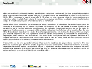 Capítulo III



Outro estudo avaliou o quanto um país está preparado para transformar a Internet em um canal de vendas efetivamente
capaz de atingir os consumidores. No caso do Brasil, o indicador mostrou que a capacidade do país cresceu 31% durante
2010 e 2011, comparando o grau de preparação de 18 países em toda a América Latina. Os pontos avaliados para
determinar o bom resultado foram volume de mercado, infraestrutura tecnológica, penetração dos serviços bancários,
adoção de novas tecnologias pelos consumidores e força da oferta local.

Diante desses dados, percebemos que as razões que levam o segmento a se desenvolver não se restringem apenas ao
incentivo ao e-commerce B2C ou mesmo à confiança do consumidor no ato da compra. O grande momento e as
perspectivas que o comércio eletrônico vivencia podem ser explicados também pelo aumento do uso dos meios de
pagamento eletrônicos, como os cartões de crédito e débito, no lugar de transferência e boleto bancários. Para dar uma
ideia, de acordo com dados da e-bit, o cartão de crédito se posiciona como a principal escolha do consumidor que compra
pela Internet, registrando 73% dos pagamentos realizados (devido principalmente à possibilidade de parcelamento),
seguido pelo boleto bancário (18%) e outros (8%). Isto mostra que a utilização de meios de pagamento eletrônicos é a
maneira preferida do consumidor online e esta utilização pode ser cada vez maior, pois é percebida como uma maneira
prática, conveniente e, principalmente, segura de realizar suas compras.

O consumidor não é o único que se beneficia ao utilizar os meios eletrônicos de pagamento no e-commerce B2C. Essa
forma de pagamento gera benefícios a todas as partes envolvidas, como lojistas, instituições financeiras e governo,
impactando de maneira positiva a economia de um país. A impressão é resultado de estudo sobre o impacto dos meios
eletrônicos de pagamento na economia, que mostrou que o uso de cartões de crédito e débito acrescentou 51,3 bilhões de
dólares ao Produto Interno Bruto (PIB) do Brasil, entre 2008 e 2012.




                                                          29               Copyright e-bit - Todos os Direitos Reservados
 