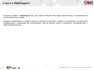 O que é o WebShoppers?




Iniciativa da e-bit, o WebShoppers tem como objetivo difundir informações essenciais para o entendimento do
comércio eletrônico no Brasil.

Divulgado semestralmente, o relatório analisa a evolução do e-commerce, tendências e estimativas, as mudanças de
comportamento e preferências dos e-consumidores, além de procurar indicar as tendências, contribuindo para o
desenvolvimento do setor.




                                                         3                Copyright e-bit - Todos os Direitos Reservados
 