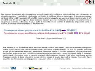 Capítulo III



Essa presença do meio eletrônico de pagamento no comércio eletrônico certamente incentivará ainda mais a economia e as
atividades varejistas – conclusão do estudo sobre a utilização do cartão de débito. A porcentagem de pessoas que possuem
cartão de débito em 2011 passou de 63% para 72%, enquanto o número daquelas que usam o cartão para compras subiu de 67%
em 2010 para 81% no ano seguinte. Esses resultados mostram que essa modalidade de compra está praticamente se
equiparando ao crédito. A tendência é que, a partir do momento em que o cartão de débito seja amplamente aceito na
Internet, o comércio eletrônico crescerá na mesma medida.




  Esse aumento no uso do cartão de débito tem como uma das razões a nova classe C, público que geralmente não possuía
  crédito e comprava com boleto e que atualmente pode comprar com o cartão de débito. Em 2012, por exemplo, esse grupo
  atingia 54% dos brasileiros e possui uma capacidade de consumo de mais de R$ 1 trilhão, equivalente a 51% de toda a renda
  das famílias. Nesse mesmo ano, 9 milhões de brasileiros realizaram sua primeira compra, totalizando R$ 24,12 bilhões em
  movimentações. Em muitos casos, as compras geralmente são iniciadas por itens de ticket baixo, como lojas e serviços
  focados em vendas de baixo valor, como compra coletiva, recarga de celular, download de músicas, filmes, etc. Alguns
  descontos são oferecidos no caso de pagamento à vista, com boleto e, principalmente, débito.




                                                             30                Copyright e-bit - Todos os Direitos Reservados
 