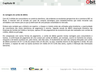Capítulo III



As vantagens do cartão de débito

Com 42,2 milhões de consumidores no comércio eletrônico, são evidentes as excelentes perspectivas do e-commerce B2C no
Brasil. A Internet tem se tornado um canal de compras estratégico para estabelecimentos que estão iniciando suas
atividades e até mesmo para os que já desfrutam de uma posição consolidada no mercado.

Embora seja verdade que o dinheiro em espécie, o cheque e o boleto ainda são utilizados pelos brasileiros, a oportunidade
de crescimento dos meios eletrônicos de pagamento é enorme. Segundo estudo da ABECS (Associação Brasileira das
Empresas de Cartões de Crédito e Serviços), apenas 27% dos pagamentos da economia do país são realizados com cartões de
crédito, débito ou pré-pago.

Em comparação com outras formas de pagamento, o cartão de débito garante muitas vantagens para consumidores e
lojistas. A confirmação de pagamento de uma compra por cartão de débito, por exemplo, ocorre no momento da compra,
enquanto a de boleto acontece em, pelo menos, dois dias úteis. O recebimento do valor das compras efetuadas com cartão
de débito acontece em D+1 (o dia da compra mais um dia útil), ou seja, trazendo retorno no dia seguinte à venda. No caso
do boleto, o repasse do valor ao lojista acontece em média em D+3 (três dias úteis), sujeito à liberação das instituições
bancárias.




                                                           31                Copyright e-bit - Todos os Direitos Reservados
 