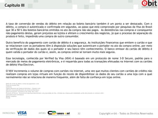 Capítulo III



A taxa de conversão de vendas do débito em relação ao boleto bancário também é um ponto a ser destacado. Com o
débito, a compra é autenticada e confirmada em segundos, ao passo que está comprovado por pesquisas da Visa do Brasil
que 30 a 50 % dos boletos bancários emitidos no ato da compra não são pagos. As desistências nas compras e consequente
não-pagamento destas, geram prejuízos ao lojista e afetam o crescimento dos negócios, já que o processo de separação do
produto é feito, impedindo uma compra de outro consumidor.

Outro benefício do pagamento com cartão de débito é a segurança. As instituições financeiras que emitem o cartão e que
se relacionam com os portadores têm à disposição soluções que autenticam o portador no ato da compra online, por meio
da verificação de dados dos quais só o portador e seu banco têm conhecimento. O banco emissor do cartão de débito é
quem valida o portador do cartão e, assim, as compras online se tornam muito mais seguras.

Essa tecnologia, conhecida por Verified by Visa (VbV) é baseado em um protocolo de nome 3-D Secure, padrão para o
mercado de meios de pagamento eletrônicos, e é requerida para todas as transações efetuadas na Internet com os cartões
de débito Visa Electron.

O VbV incrementa o volume de compras com cartões via internet, uma vez que muitos clientes com cartões de crédito não
realizam compras em lojas virtuais em função do receio de disponibilizar os dados do seu cartão a uma loja com a qual
normalmente não se relaciona de maneira frequente, além de falta de confiança em lojas online.

Dados de cartão de débito e meios de pagamento: e-bit
Fontes do estudo VISA:
comScore.
Câmara Brasileira de Comércio Eletrônico – Camara-e.net.
ABComm (Associação Brasileira de Comércio Eletrônico)
America Economía- eCommerce LAC study- Part I 2012
Protocolo 3D-Secure – Protocolo de segurança desenvolvido e de propriedade da Visa, utilizado nas compras pela modalidade cartão não presente (e-commerce B2C)
AmericaEconomia Intelligence
Moody’s Analytics
Kitelab




                                                                                                                   32                                 Copyright e-bit - Todos os Direitos Reservados
 