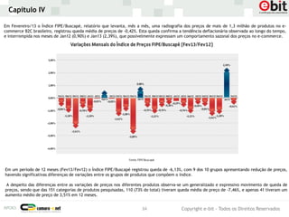 Capítulo IV

Em Fevereiro/13 o Índice FIPE/Buscapé, relatório que levanta, mês a mês, uma radiografia dos preços de mais de 1,3 milhão de produtos no e-
commerce B2C brasileiro, registrou queda média de preços de -0,42%. Esta queda confirma a tendência deflacionária observada ao longo do tempo,
e interrompida nos meses de Jan12 (0,90%) e Jan13 (2,39%), que possivelmente expressam um comportamento sazonal dos preços no e-commerce.




Em um período de 12 meses (Fev13/Fev12) o Índice FIPE/Buscapé registrou queda de -6,13%, com 9 dos 10 grupos apresentando redução de preços,
havendo significativas diferenças de variações entre os grupos de produtos que compõem o índice.

 A despeito das diferenças entre as variações de preços nos diferentes produtos observa-se um generalizado e expressivo movimento de queda de
preços, sendo que das 151 categorias de produtos pesquisadas, 110 (73% do total) tiveram queda média de preço de -7,46%, e apenas 41 tiveram um
aumento médio de preço de 3,51% em 12 meses.


                                                                     34                  Copyright e-bit - Todos os Direitos Reservados
 