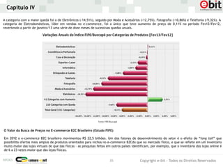 Capítulo IV

A categoria com a maior queda foi o de Eletrônicos (-14,51%), seguido por Moda e Acessórios (-12,75%), Fotografia (-10,86%) e Telefonia (-9,32%). A
categoria de Eletrodomésticos, líder em vendas no e-commerce, foi a único que teve aumento de preço de 0,11% no período Fev13/Fev12,
revertendo a partir de janeiro/13 uma série de doze meses de sucessivas quedas anuais.




O Valor da Busca de Preços no E-commerce B2C Brasileiro (Estudo FIPE)

Em 2012 o e-commerce B2C brasileiro movimentou R$ 22,5 bilhões. Um dos fatores de desenvolvimento do setor é o efeito de “long tail” que
possibilita ofertas mais amplas de produtos orientados para nichos no e-commerce B2Cdo que no mercado físico, e que se reflete em um inventário
muito maior das lojas virtuais do que das físicas – as pesquisas feitas em outros países identificam, por exemplo, que o inventário das lojas online é
de 6 a 23 vezes maior que das lojas físicas.


                                                                        35                   Copyright e-bit - Todos os Direitos Reservados
 