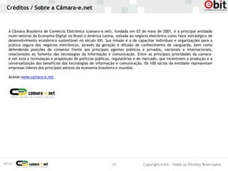 Créditos / Sobre a Câmara-e.net



A Câmara Brasileira de Comércio Eletrônico (camara-e.net), fundada em 07 de maio de 2001, é a principal entidade
multi-setorial da Economia Digital no Brasil e América Latina, voltada ao negócio eletrônico como fator estratégico de
desenvolvimento econômico sustentável no século XXI. Sua missão é a de capacitar indivíduos e organizações para a
prática segura dos negócios eletrônicos, através da geração e difusão de conhecimento de vanguarda, bem como
defendendo posições de consenso frente aos principais agentes públicos e privados, nacionais e internacionais,
relacionados ao fomento das tecnologias da informação e comunicação. Entre as principais prioridades da camara-
e.net está a formulação e proposição de políticas públicas, regulatórias e de mercado, que incentivem a produção e a
universalização dos benefícios das tecnologias de informação e comunicação. Os 100 sócios da entidade representam
empresas líderes dos principais setores da economia brasileira e mundial.

Acesse www.camara-e.net.




                                                           39                Copyright e-bit - Todos os Direitos Reservados
 