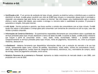 Produtos e-bit



 Certificação e-bit – É um serviço de avaliação de lojas virtuais, pioneiro na América Latina e referência para o comércio
  eletrônico no Brasil. A e-bit possui convênio com mais de 8.000 lojas virtuais e o consumidor dessas lojas é convidado a
  responder uma pesquisa logo após fechar sua compra na internet. São três etapas: uma imediatamente após a compra
  efetiva e outra, alguns dias depois, para avaliar a entrega e a terceira sobre a usabilidade do produto. O processo é
  automático e simples, feito pela internet.

 e-bit Ajuda - Serviço exclusivo e gratuito, que busca auxiliar o contato dos consumidores com as lojas virtuais. O e-bit
  Ajuda visa reduzir a dificuldade e o tempo gasto pelo consumidor com tentativas de comunicar-se com as lojas, caso não
  receba o produto comprado.

 Informações de Comércio Eletrônico – Os questionários respondidos diariamente por consumidores sobre a qualidade dos
  serviços prestados pelas lojas virtuais abastecem o banco de dados da e-bit. Cruzando os dados, a e-bit produz relatórios
  que traçam o perfil do consumidor online - sexo, idade, renda, escolaridade, hábitos - e também avaliam
  comparativamente os serviços prestados pelas lojas virtuais, meios de pagamento, faturamento, etc. Entre os principais
  relatórios, destacam-se:

 e-Dashboard - Moderna ferramenta que disponibiliza informações diárias com a evolução do mercado e da sua loja
  virtual, apresentando dados como: número de pedidos, faturamento, ticket médio, número de consumidores únicos,,
  share das regiões geográficas, market share de categorias (informática, eletrônicos, etc), motivadores de compra, status
  da entrega, meios de pagamento utilizados, entre outras.

 Relatório Panorama do e-commerce e Forecast: Apresenta os dados evolutivos do mercado desde o ano 2000, com
  projeções até o ano de 2020.




                                                            5                Copyright e-bit - Todos os Direitos Reservados
 