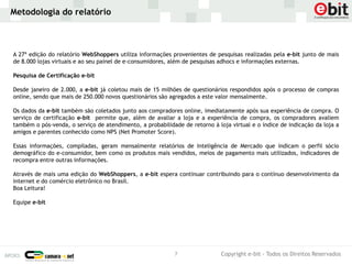 Metodologia do relatório



A 27ª edição do relatório WebShoppers utiliza informações provenientes de pesquisas realizadas pela e-bit junto de mais
de 8.000 lojas virtuais e ao seu painel de e-consumidores, além de pesquisas adhocs e informações externas.

Pesquisa de Certificação e-bit

Desde janeiro de 2.000, a e-bit já coletou mais de 15 milhões de questionários respondidos após o processo de compras
online, sendo que mais de 250.000 novos questionários são agregados a este valor mensalmente.

Os dados da e-bit também são coletados junto aos compradores online, imediatamente após sua experiência de compra. O
serviço de certificação e-bit permite que, além de avaliar a loja e a experiência de compra, os compradores avaliem
também o pós-venda, o serviço de atendimento, a probabilidade de retorno à loja virtual e o índice de indicação da loja a
amigos e parentes conhecido como NPS (Net Promoter Score).

Essas informações, compiladas, geram mensalmente relatórios de Inteligência de Mercado que indicam o perfil sócio
demográfico do e-consumidor, bem como os produtos mais vendidos, meios de pagamento mais utilizados, indicadores de
recompra entre outras informações.

Através de mais uma edição do WebShoppers, a e-bit espera continuar contribuindo para o contínuo desenvolvimento da
internet e do comércio eletrônico no Brasil.
Boa Leitura!

Equipe e-bit




                                                           7                 Copyright e-bit - Todos os Direitos Reservados
 