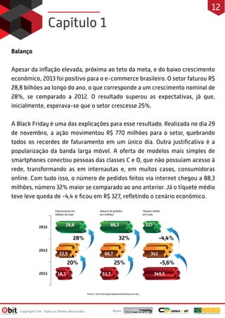 Capítulo 1
Balanço
Apesar da inﬂação elevada, próxima ao teto da meta, e do baixo crescimento
econômico, 2013 foi positivo para o e-commerce brasileiro. O setor faturou R$
28,8 bilhões ao longo do ano, o que corresponde a um crescimento nominal de
28%, se comparado a 2012. O resultado superou as expectativas, já que,
inicialmente, esperava-se que o setor crescesse 25%.
A Black Friday é uma das explicações para esse resultado. Realizada no dia 29
de novembro, a ação movimentou R$ 770 milhões para o setor, quebrando
todos os recordes de faturamento em um único dia. Outra justiﬁcativa é a
popularização da banda larga móvel. A oferta de modelos mais simples de
smartphones conectou pessoas das classes C e D, que não possuíam acesso à
rede, transformando as em internautas e, em muitos casos, consumidoras
online. Com tudo isso, o número de pedidos feitos via internet chegou a 88,3
milhões, número 32% maior se comparado ao ano anterior. Já o tíquete médio
teve leve queda de -4,4 e ﬁcou em R$ 327, reﬂetindo o cenário econômico.
Apoio:Copyright E-bit - Todos os Direitos Reservados
12
 