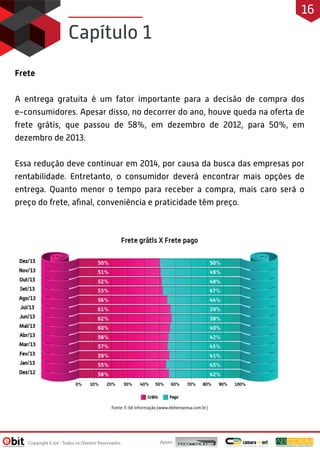 Frete
A entrega gratuita é um fator importante para a decisão de compra dos
e-consumidores. Apesar disso, no decorrer do ano, houve queda na oferta de
frete grátis, que passou de 58%, em dezembro de 2012, para 50%, em
dezembro de 2013.
Essa redução deve continuar em 2014, por causa da busca das empresas por
rentabilidade. Entretanto, o consumidor deverá encontrar mais opções de
entrega. Quanto menor o tempo para receber a compra, mais caro será o
preço do frete, aﬁnal, conveniência e praticidade têm preço.
Capítulo 1
Apoio:Copyright E-bit - Todos os Direitos Reservados
16
 