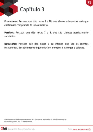 Apoio:Copyright E-bit - Todos os Direitos Reservados
Promotores: Pessoas que dão notas 9 e 10, que são os entusiastas leais que
continuam comprando de uma empresa.
Passivos: Pessoas que dão notas 7 e 8, que são clientes passivamente
satisfeitos.
Detratores: Pessoas que dão notas 6 ou inferior, que são os clientes
insatisfeitos, decepcionados e que criticam a empresa a amigos e colegas.
Capítulo 3
33
®Net Promoter, Net Promoter system e NPS são marcas registradas da Bain & Company, Inc.,
Satmetrix Systems, Inc. e Fred Reichheld.
 