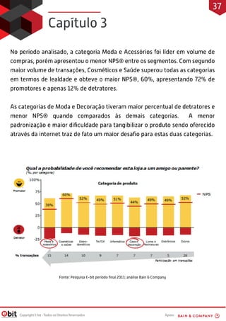 Apoio:Copyright E-bit - Todos os Direitos Reservados
No período analisado, a categoria Moda e Acessórios foi líder em volume de
compras, porém apresentou o menor NPS® entre os segmentos. Com segundo
maior volume de transações, Cosméticos e Saúde superou todas as categorias
em termos de lealdade e obteve o maior NPS®, 60%, apresentando 72% de
promotores e apenas 12% de detratores.
As categorias de Moda e Decoração tiveram maior percentual de detratores e
menor NPS® quando comparados às demais categorias. A menor
padronização e maior diﬁculdade para tangibilizar o produto sendo oferecido
através da internet traz de fato um maior desaﬁo para estas duas categorias.
Capítulo 3
Fonte: Pesquisa E-bit período ﬁnal 2013; análise Bain & Company
37
 