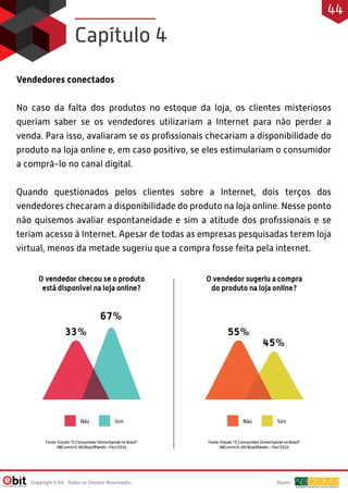 Vendedores conectados
No caso da falta dos produtos no estoque da loja, os clientes misteriosos
queriam saber se os vendedores utilizariam a Internet para não perder a
venda. Para isso, avaliaram se os proﬁssionais checariam a disponibilidade do
produto na loja online e, em caso positivo, se eles estimulariam o consumidor
a comprá-lo no canal digital.
Quando questionados pelos clientes sobre a Internet, dois terços dos
vendedores checaram a disponibilidade do produto na loja online. Nesse ponto
não quisemos avaliar espontaneidade e sim a atitude dos proﬁssionais e se
teriam acesso à Internet. Apesar de todas as empresas pesquisadas terem loja
virtual, menos da metade sugeriu que a compra fosse feita pela internet.
Capítulo 4
Apoio:Copyright E-bit - Todos os Direitos Reservados
44
 