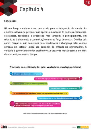 Conclusões
Há um longo caminho a ser percorrido para a integração de canais. As
empresas devem se preparar não apenas em relação às políticas comerciais,
estratégias, tecnologia e processos, mas também, e principalmente, em
relação ao treinamento e comunicação com sua força de vendas. Dúvidas tais
como: “pagar ou não comissões para vendedores e shoppings pelas vendas
geradas em totens”, ainda são barreiras de entrada no omnichannel. A
verdade é que o consumidor brasileiro está cada vez mais presente em mais
de um canal, ao mesmo tempo.
Capítulo 4
Apoio:Copyright E-bit - Todos os Direitos Reservados
48
 
