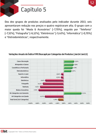 Dos dez grupos de produtos analisados pelo indicador durante 2013, seis
apresentaram redução nos preços e quatro registraram alta. O grupo com a
maior queda foi “Moda & Acessórios” (-7,70%), seguido por “Telefonia”
(-7,32%), “Fotograﬁa” (-6,12%), “Eletrônicos” (-5,43%), “Informática” (-0,70%)
e “Eletrodomésticos”, respectivamente.
Capítulo 5
Copyright E-bit - Todos os Direitos Reservados
52
 