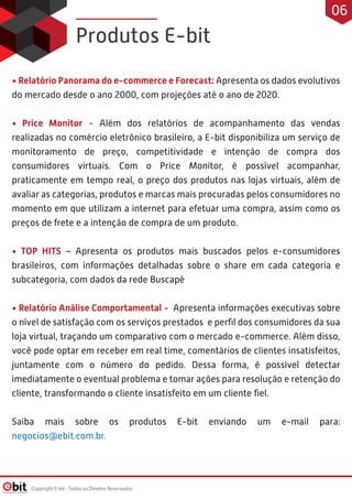 • Relatório Panorama do e-commerce e Forecast: Apresenta os dados evolutivos
do mercado desde o ano 2000, com projeções até o ano de 2020.
• Price Monitor - Além dos relatórios de acompanhamento das vendas
realizadas no comércio eletrônico brasileiro, a E-bit disponibiliza um serviço de
monitoramento de preço, competitividade e intenção de compra dos
consumidores virtuais. Com o Price Monitor, é possível acompanhar,
praticamente em tempo real, o preço dos produtos nas lojas virtuais, além de
avaliar as categorias, produtos e marcas mais procuradas pelos consumidores no
momento em que utilizam a internet para efetuar uma compra, assim como os
preços de frete e a intenção de compra de um produto.
• TOP HITS – Apresenta os produtos mais buscados pelos e-consumidores
brasileiros, com informações detalhadas sobre o share em cada categoria e
subcategoria, com dados da rede Buscapé
• Relatório Análise Comportamental - Apresenta informações executivas sobre
o nível de satisfação com os serviços prestados e perﬁl dos consumidores da sua
loja virtual, traçando um comparativo com o mercado e-commerce. Além disso,
você pode optar em receber em real time, comentários de clientes insatisfeitos,
juntamente com o número do pedido. Dessa forma, é possível detectar
imediatamente o eventual problema e tomar ações para resolução e retenção do
cliente, transformando o cliente insatisfeito em um cliente ﬁel.
Saiba mais sobre os produtos E-bit enviando um e-mail para:
negocios@ebit.com.br.
Produtos E-bit
Copyright E-bit - Todos os Direitos Reservados
06
 