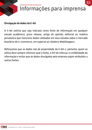 Informações para imprensa
Divulgação de dados da E-bit 
 
A E-bit solicita que seja indicada como fonte de informação em qualquer
estudo acadêmico, press release, artigo de opinião, editorial ou matéria
jornalística que mencione dados coletados em seus estudos sobre o mercado
brasileiro de e-commerce, em especial ao relatório WebShoppers.
 
Reforçamos que os dados são de propriedade da E-bit e, portanto, quem os
utiliza deve sempre informar qual a fonte, a ﬁm de reforçar a credibilidade da
informação e evitar que os dados divulgados pela empresa sejam atribuídos a
outras fontes.
Copyright E-bit - Todos os Direitos Reservados
63
 