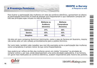 18
Para ilustrar a participação das mulheres em sites de comércio eletrônico, apresentam-se abaixo
as participações femininas no total de pessoas que freqüentaram e que realizaram compras em
três das principais lojas virtuais no mês de fevereiro.
42%45%Shoptime
43%53%Saraiva
40%47%Submarino
Mulheres
Compradoras
(fevereiro)
Mulheres na
Audiência
(fevereiro)
Há sites em que a presença feminina é dominante, como o caso da Saraiva em fevereiro, mesmo
não sendo este um site voltado primordialmente para o público feminino.
Por outro lado, também cabe ressaltar que nos três exemplos acima a participação das mulheres
como compradoras é sempre menor do que como freqüentadoras.
Isso poderia ser reflexo do fato das mulheres serem em média “iniciantes” na atividade de
comprar online e, por isso, ainda desempenham uma certa atividade exploratória. E os homens,
em geral mais habituados ao comércio eletrônico, acabam respondendo pela maioria dos pedidos.
A Presença Feminina
 
