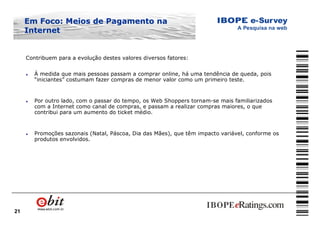 21
Contribuem para a evolução destes valores diversos fatores:
l À medida que mais pessoas passam a comprar online, há uma tendência de queda, pois
“iniciantes” costumam fazer compras de menor valor como um primeiro teste.
l Por outro lado, com o passar do tempo, os Web Shoppers tornam-se mais familiarizados
com a Internet como canal de compras, e passam a realizar compras maiores, o que
contribui para um aumento do ticket médio.
l Promoções sazonais (Natal, Páscoa, Dia das Mães), que têm impacto variável, conforme os
produtos envolvidos.
Em Foco: Meios de Pagamento naEm Foco: Meios de Pagamento na
InternetInternet
 