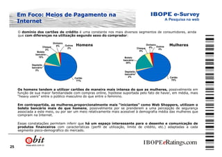 25
O domínio dos cartões de crédito é uma constante nos mais diversos segmentos de consumidores, ainda
que com diferenças na utilização segundo sexo do comprador:
Homens Mulheres
Dinheiro
0%Cheque
3%
Outros
2%
Cartão
77%
Boleto
bancário
15%
Depósito
bancário
3%
Dinheiro
0%Cheque
5%
Outros
3%
Cartão
70%
Boleto
bancário
20%
Depósito
bancário
2%
Os homens tendem a utilizar cartões de maneira mais intensa do que as mulheres, possivelmente em
função de sua maior familiaridade com compras online, hipótese suportada pelo fato de haver, em média, mais
“heavy users” entre o público masculino do que entre o feminino.
Em contrapartida, as mulheres,proporcionalmente mais “iniciantes” como Web Shoppers, utilizam o
boleto bancário mais do que homens, possivelmente por se prenderem a uma percepção de segurança
associada a este meio, ou por ser um meio relativamente mais acessível à demografia média das mulheres que
compram na Internet.
Essas constatações permitem inferir que há um espaço interessante para o desenho e comunicação de
produtos financeiros com características (perfil de utilização, limite de crédito, etc.) adaptadas a cada
segmento psico-demográfico do mercado.
Em Foco: Meios de Pagamento naEm Foco: Meios de Pagamento na
InternetInternet
 