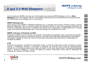3
O que é oO que é o Web ShoppersWeb Shoppers
Uma iniciativa do IBOPE e-Survey com informações dos serviços IBOPE eRatings e e-bit, o Web
Shoppers tem como objetivo difundir informações essenciais para o entendimento do comportamento
dos internautas e sua relação com o e-commerce.
IBOPE eRatings.com
Joint-venture entre IBOPE e ACNielsen eRatings.com, a empresa trouxe para a América Latina o serviço
Nielsen//NetRatings. São os maiores grupos de pesquisa aliados à mais alta tecnologia disponível na
Internet, preparados para medir a audiência da Internet com a qualidade e credibilidade que o mercado
exige. Sua exclusiva metodologia tem o mais alto padrão de excelência do mundo.
IBOPE e-Survey: A Pesquisa na Web
Empresa do IBOPE.com que oferece ao mercado informações que agregam valor na tomada de decisão,
mediante pesquisas sobre e através da Internet, contando com sólida base metodológica, tecnologias
adequadas e painel de acesso de 100 mil internautas, garantidos pela experiência e capacidade de
inovação do IBOPE.
e-bit
Empresa de pesquisa, marketing e tecnologia online, a e-bit foi criada para auxiliar empresas a atrair,
manter e rentabilizar clientes, e aumentar a utilização da Internet como canal de relacionamento.
Através de um sofisticado sistema de coleta de dados, a e-bit gera diariamente informações detalhadas
sobre o comércio eletrônico, a partir de dados do próprio consumidor online após a efetivação de
compras em mais de 370 lojas virtuais.
 