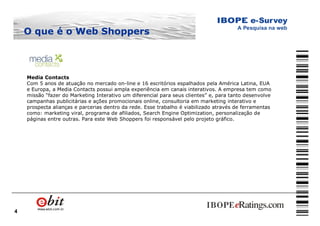4
Media Contacts
Com 5 anos de atuação no mercado on-line e 16 escritórios espalhados pela América Latina, EUA
e Europa, a Media Contacts possui ampla experiência em canais interativos. A empresa tem como
missão “fazer do Marketing Interativo um diferencial para seus clientes” e, para tanto desenvolve
campanhas publicitárias e ações promocionais online, consultoria em marketing interativo e
prospecta alianças e parcerias dentro da rede. Esse trabalho é viabilizado através de ferramentas
como: marketing viral, programa de afiliados, Search Engine Optimization, personalização de
páginas entre outras. Para este Web Shoppers foi responsável pelo projeto gráfico.
O que é oO que é o Web ShoppersWeb Shoppers
 