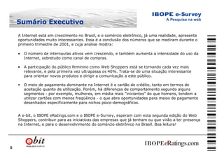 5
Sumário ExecutivoSumário Executivo
A Internet está em crescimento no Brasil, e o comércio eletrônico, já uma realidade, apresenta
oportunidades muito interessantes. Essa é a conclusão dos números que se mediram durante o
primeiro trimestre de 2001, e cuja análise mostra:
• O número de internautas ativos vem crescendo, e também aumenta a intensidade do uso da
Internet, sobretudo como canal de compras.
• A participação do público feminino como Web Shoppers está se tornando cada vez mais
relevante, e pela primeira vez ultrapassa os 40%. Trata-se de uma situação interessante
para orientar novos produtos e dirigir a comunicação a este público.
• O meio de pagamento dominante na Internet é o cartão de crédito, tanto em termos de
aceitação quanto de utilização. Porém, há diferenças de comportamento segundo alguns
segmentos - por exemplo, mulheres, em média mais "iniciantes" do que homens, tendem a
utilizar cartões com menos freqüência - o que abre oportunidades para meios de pagamento
desenhados especificamente para nichos psico-demográficos.
A e-bit, o IBOPE eRatings.com e o IBOPE e-Survey, esperam com esta segunda edição do Web
Shoppers, contribuir para as iniciativas das empresas que já tenham ou que virão a ter presença
na Internet, e para o desenvolvimento do comércio eletrônico no Brasil. Boa leitura!
 