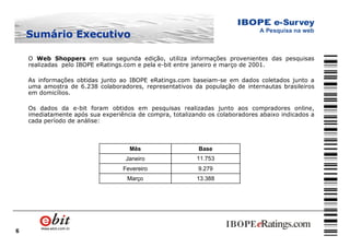 6
Sumário ExecutivoSumário Executivo
O Web Shoppers em sua segunda edição, utiliza informações provenientes das pesquisas
realizadas pelo IBOPE eRatings.com e pela e-bit entre janeiro e março de 2001.
As informações obtidas junto ao IBOPE eRatings.com baseiam-se em dados coletados junto a
uma amostra de 6.238 colaboradores, representativos da população de internautas brasileiros
em domicílios.
Os dados da e-bit foram obtidos em pesquisas realizadas junto aos compradores online,
imediatamente após sua experiência de compra, totalizando os colaboradores abaixo indicados a
cada período de análise:
13.388Março
9.279Fevereiro
11.753Janeiro
BaseMês
 
