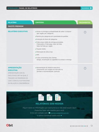 RELATÓRIOS SOB MEDIDA
Algum dado ou informação que você precisa e não está listado aqui?
Podemos fazer sob medida para você.
Entre em contato com comercial@ebit.com.br
e vamos conversar sobre isso!
RELATÓRIO EXECUTIVO Atraso na entrega e probabilidade de voltar a comprar
(por região, por categoria)
Ranking de categorias em quantidade de pedidos
Evolução do share de categorias
Frete: prazo médio de entrega prometido,
Frete grátis x Frete pago, Valor do frete,
Valor do frete por região
Tíquete médio
Motivação de visita à loja
NPS
% dos comentários dos clientes
(elogio, reclamação ou sugestão) na compra x entrega
PACOTE PREMIUM
CONTEÚDORELATÓRIO CRUZAMENTOS
APRESENTAÇÃO
EXECUTIVA
APRESENTAÇÃO COM OS
EXECUTIVOS E-BIT NA QUAL É
TRAÇADO UM PANORAMA DA
LOJA E COMO ELA SE POSICIONA
EM RELAÇÃO À CONCORRÊNCIA
Apresentação do relatório executivo,
juntamente com insights do mercado no
período e recomendações pontuais
13
INTRODUÇÃO | PAINEL DE RELATÓRIOS SUMÁRIO
 