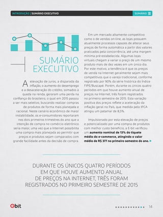 SUMÁRIO
EXECUTIVO
Em um mercado altamente competitivo
como o de vendas on-line, as lojas possuem
atualmente processos capazes de alterar seus
preços de forma automática a partir dos valores
praticados pela concorrência, até uma margem
mínima pré-estabelecida. Algumas lojas
virtuais chegam a variar o preço de um mesmo
produto mais de dez vezes em um único dia.
Por este motivo, a tendência é que os preços
de venda na Internet geralmente sejam mais
competitivos que o varejo tradicional, conforme
registrado por 90% da série histórica do Índice
FIPE/Buscapé. Porém, durante os únicos quatro
períodos em que houve aumento anual de
preços na Internet, três foram registrados
no primeiro semestre de 2015. Esta variação
positiva dos preços reflete a aceleração da
inflação geral no País, que medida pelo IPCA
atingiu um patamar de 8,5%.
Impulsionado por esta elevação de preços
e potencializado por uma compra de produtos
com melhor custo benefício, a E-bit verificou
um aumento nominal de 13% do tíquete
médio do e-commerce, atingindo o valor
médio de R$ 377 no primeiro semestre do ano.
DURANTE OS ÚNICOS QUATRO PERÍODOS
EM QUE HOUVE AUMENTO ANUAL
DE PREÇOS NA INTERNET, TRÊS FORAM
REGISTRADOS NO PRIMEIRO SEMESTRE DE 2015
elevação de juros, a disparada da
inflação, o aumento do desemprego
e a desaceleração do crédito, somados à
queda na renda, geraram uma perda na
confiança do brasileiro, o qual em 2015 passou
a ser mais seletivo, buscando realizar compras
de produtos de forma mais planejada e
racional. Neste cenário econômico de maior
instabilidade, os e-consumidores reportaram
nos dois primeiros trimestres do ano que a
intenção de compra no comércio eletrônico
seria maior, uma vez que a Internet possibilita
uma compra mais planejada ao permitir que
preços e produtos sejam comparados com
grande facilidade antes da decisão de compra.
A
14
INTRODUÇÃO | SUMÁRIO EXECUTIVO SUMÁRIO
 