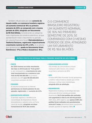 OUTROS PONTOS DE DESTAQUE PARA O PRIMEIRO SEMESTRE DE 2015 FORAM:
• FRETE
Em 2015 tivemos um maior movimento
das lojas na diminuição do “frete grátis”
e, por consequência, crescimento do valor
total movimentado no e-commerce com
frete de R$ 544.083.081 no primeiro
semestre de 2014 para R$ 659.843.814
no primeiro semestre de 2015.
• PEDIDOS
O volume transacional na Internet
permaneceu no mesmo patamar do ano
passado, registrando um aumento de 2,5%.
• DISPOSITIVOS MÓVEIS
O período registrou a tendência de
consolidação de dispositivos móveis
(smartphones e tablets) como um forte
canal de vendas, atingindo um share
transacional de 10,1% das vendas.
• CONSUMIDORES ATIVOS
17,6 milhões de consumidores virtuais
realizaram pelo menos uma compra
no primeiro semestre de 2015.
• NPS
O índice NPS (Net Promoter Score) apresentou
o melhor índice histórico desde que a E-bit
começou a utilizar esta metodologia,
atingindo 65% de satisfação.
• PAGAMENTOS
Registramos mudança na estratégia das lojas
online para diminuir vendas parceladas.
Atualmente, 54,2% dos pedidos são realizados
com pagamento à vista ou em até três parcelas.
Além disso, 2015 registrou que apenas 3,59% dos
pedidos foram realizados com parcelamentos
acima de 11 vezes, percentual menor que do ano
passado, quando se registrou 7,95%.
Também influenciado por este aumento do
tíquete médio, o e-commerce brasileiro registrou
um aumento nominal de 16% no primeiro
semestre de 2015, se comparado com o mesmo
período de 2014, atingindo um faturamento
de R$ 18,6 bilhões. Considerando as categorias
mais importantes do comércio eletrônico, as que
apresentaram maior crescimento no período
em volume financeiro foram Eletrodomésticos e
Telefonia/Celulares, registrando respectivamente
crescimento nominal de 41% e 53%. Já os setores
que apresentaram queda no faturamento foram
Eletrônicos (- 17%) e Moda e Acessórios (- 8%).
O E-COMMERCE
BRASILEIRO REGISTROU
UM AUMENTO NOMINAL
DE 16% NO PRIMEIRO
SEMESTRE DE 2015, SE
COMPARADO COM O MESMO
PERÍODO DE 2014, ATINGINDO
UM FATURAMENTO
DE R$ 18,6 BILHÕES
15
INTRODUÇÃO | SUMÁRIO EXECUTIVO SUMÁRIO
 