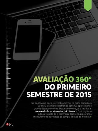 AVALIAÇÃO 360º
DO PRIMEIRO
SEMESTRE DE 2015
No período em que a Internet comercial no Brasil comemora
20 anos, o comércio eletrônico continua apresentando
grande destaque no País. Desde que começou a monitorar
o mercado de vendas online, há 15 anos, a E-bit registrou
toda a evolução do e-commerce brasileiro, procurando
mensurar todo o processo de compra através da Internet.
 