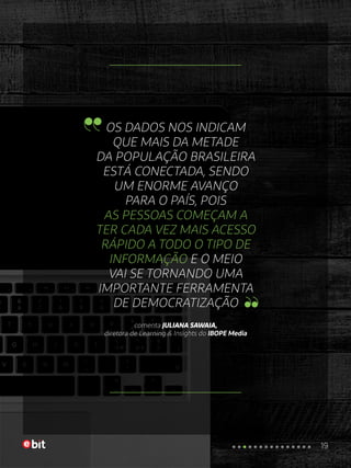 OS DADOS NOS INDICAM
QUE MAIS DA METADE
DA POPULAÇÃO BRASILEIRA
ESTÁ CONECTADA, SENDO
UM ENORME AVANÇO
PARA O PAÍS, POIS
AS PESSOAS COMEÇAM A
TER CADA VEZ MAIS ACESSO
RÁPIDO A TODO O TIPO DE
INFORMAÇÃO E O MEIO
VAI SE TORNANDO UMA
IMPORTANTE FERRAMENTA
DE DEMOCRATIZAÇÃO
comenta JULIANA SAWAIA,
diretora de Learning & Insights do IBOPE Media
19
 