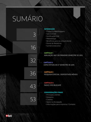 SUMÁRIO
INTRODUÇÃO
• O que é o WebShoppers
• Sobre a E-bit
• Certificação E-bit
• Metodologia
• Benefícios para os consumidores
• Painel de Relatórios
• Sumário executivo
CONSIDERAÇÕES FINAIS
• Principais clientes
• Glossário
• Créditos
• Apoio na divulgação
• Informações para imprensa / Contatos
CAPÍTULO 1
AVALIAÇÃO 360º DO PRIMEIRO SEMESTRE DE 2015
CAPÍTULO 2
EXPECTATIVAS DO 2º SEMESTRE DE 2015
CAPÍTULO 3
PESQUISA ESPECIAL: DISPOSITIVOS MÓVEIS
CAPÍTULO 4
ÍNDICE FIPE/BUSCAPÉ
53
36
16
43
32
3
 