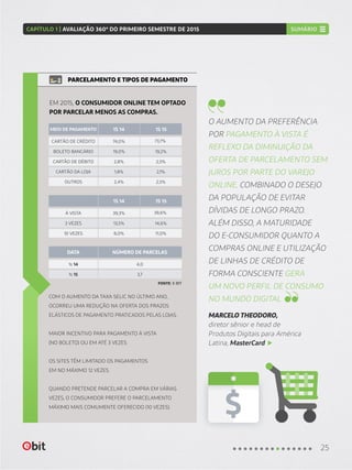COM O AUMENTO DA TAXA SELIC NO ÚLTIMO ANO,
OCORREU UMA REDUÇÃO NA OFERTA DOS PRAZOS
ELÁSTICOS DE PAGAMENTO PRATICADOS PELAS LOJAS.
MAIOR INCENTIVO PARA PAGAMENTO À VISTA
(NO BOLETO) OU EM ATÉ 3 VEZES.
OS SITES TÊM LIMITADO OS PAGAMENTOS
EM NO MÁXIMO 12 VEZES.
QUANDO PRETENDE PARCELAR A COMPRA EM VÁRIAS
VEZES, O CONSUMIDOR PREFERE O PARCELAMENTO
MÁXIMO MAIS COMUMENTE OFERECIDO (10 VEZES).
PARCELAMENTO E TIPOS DE PAGAMENTO
EM 2015, O CONSUMIDOR ONLINE TEM OPTADO
POR PARCELAR MENOS AS COMPRAS.
À VISTA
CARTÃO DE CRÉDITO
1s 14
39,3%
74,0%
4,0
39,6%
73,7%
1S 14
1S 14
NÚMERO DE PARCELASDATA
MEIO DE PAGAMENTO
1S 15
1S 15
3 VEZES
BOLETO BANCÁRIO
CARTÃO DA LOJA
1s 15
13,5%
19,0%
1,8%
3,7
14,6%
19,2%
2,1%
10 VEZES
CARTÃO DE DÉBITO
OUTROS
8,0%
2,8%
2,4%
11,0%
2,5%
2,5%
FONTE: E-BIT
O AUMENTO DA PREFERÊNCIA
POR PAGAMENTO À VISTA É
REFLEXO DA DIMINUIÇÃO DA
OFERTA DE PARCELAMENTO SEM
JUROS POR PARTE DO VAREJO
ONLINE, COMBINADO O DESEJO
DA POPULAÇÃO DE EVITAR
DÍVIDAS DE LONGO PRAZO.
ALÉM DISSO, A MATURIDADE
DO E-CONSUMIDOR QUANTO A
COMPRAS ONLINE E UTILIZAÇÃO
DE LINHAS DE CRÉDITO DE
FORMA CONSCIENTE GERA
UM NOVO PERFIL DE CONSUMO
NO MUNDO DIGITAL
MARCELO THEODORO,
diretor sênior e head de
Produtos Digitais para América
Latina, MasterCard
25
CAPÍTULO 1 | AVALIAÇÃO 360º DO PRIMEIRO SEMESTRE DE 2015 SUMÁRIO
 
