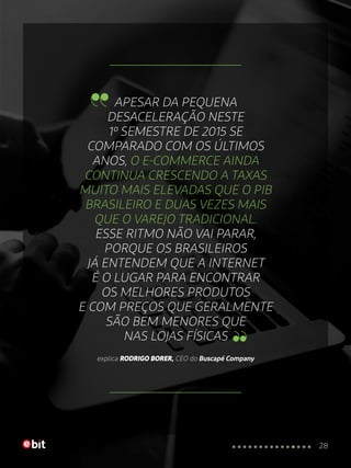 APESAR DA PEQUENA
DESACELERAÇÃO NESTE
1º SEMESTRE DE 2015 SE
COMPARADO COM OS ÚLTIMOS
ANOS, O E-COMMERCE AINDA
CONTINUA CRESCENDO A TAXAS
MUITO MAIS ELEVADAS QUE O PIB
BRASILEIRO E DUAS VEZES MAIS
QUE O VAREJO TRADICIONAL.
ESSE RITMO NÃO VAI PARAR,
PORQUE OS BRASILEIROS
JÁ ENTENDEM QUE A INTERNET
É O LUGAR PARA ENCONTRAR
OS MELHORES PRODUTOS
E COM PREÇOS QUE GERALMENTE
SÃO BEM MENORES QUE
NAS LOJAS FÍSICAS
explica RODRIGO BORER, CEO do Buscapé Company
28
 