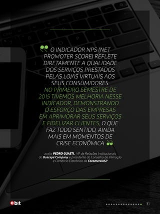 O INDICADOR NPS (NET
PROMOTER SCORE) REFLETE
DIRETAMENTE A QUALIDADE
DOS SERVIÇOS PRESTADOS
PELAS LOJAS VIRTUAIS AOS
SEUS CONSUMIDORES.
NO PRIMEIRO SEMESTRE DE
2015 TIVEMOS MELHORIA NESSE
INDICADOR, DEMONSTRANDO
O ESFORÇO DAS EMPRESAS
EM APRIMORAR SEUS SERVIÇOS
E FIDELIZAR CLIENTES, O QUE
FAZ TODO SENTIDO, AINDA
MAIS EM MOMENTOS DE
CRISE ECONÔMICA
avalia PEDRO GUASTI, VP de Relações Institucionais
do Buscapé Company e presidente do Conselho de Interação
e Comércio Eletrônico da FecomercioSP
31
 