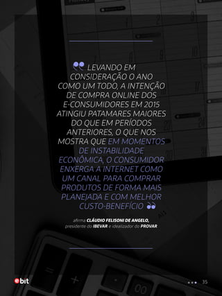 LEVANDO EM
CONSIDERAÇÃO O ANO
COMO UM TODO, A INTENÇÃO
DE COMPRA ONLINE DOS
E-CONSUMIDORES EM 2015
ATINGIU PATAMARES MAIORES
DO QUE EM PERÍODOS
ANTERIORES, O QUE NOS
MOSTRA QUE EM MOMENTOS
DE INSTABILIDADE
ECONÔMICA, O CONSUMIDOR
ENXERGA A INTERNET COMO
UM CANAL PARA COMPRAR
PRODUTOS DE FORMA MAIS
PLANEJADA E COM MELHOR
CUSTO-BENEFÍCIO
afirma CLÁUDIO FELISONI DE ANGELO,
presidente do IBEVAR e idealizador do PROVAR
35
 
