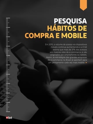 PESQUISA
HÁBITOS DE
COMPRA E MOBILE
Em 2015, o volume de acesso via dispositivos
móveis continua aumentando e a E-bit
estima que mais de 37% dos acessos
aos maiores sites de e-commerce já são
originados por smartphones ou tablets.
Assim, as estratégias das grandes empresas
de e-commerce no Brasil já apontam para
um pensamento cada vez mais mobile.
 