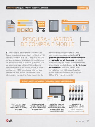 6 meses
PESQUISA - HÁBITOS
DE COMPRA E MOBILE
Com objetivo de entender e medir o uso
destes dispositivos móveis no Brasil, a E-bit
realizou entre os dias 2 e 12 de junho de 2015
uma pesquisa que analisou o comportamento
de e-consumidores brasileiros quanto ao uso
de smartphones e tablets. Utilizando uma
metodologia de questionário online, a amostra
contou com 2.204 usuários de Internet que
realizaram pelo menos uma compra nos
últimos seis meses através de algum site de
comércio eletrônico no Brasil. Entre
os e-consumidores pesquisados, 83%
possuem pelo menos um dispositivo móvel
e a conexão por wi-fi em casa é o hábito
mais comum para acesso à Internet nesses
dispositivos, sendo indicado por 84% desses
respondentes. Após isso, vem o wi-fi
no trabalho, com 39%, seguido pelos
planos das operadoras (pós e pré-pago),
36% e 32%, respectivamente.
PRATICAMENTE TODOS
OS ENTREVISTADOS
POSSUEM COMPUTADOR/
NOTEBOOK
OITO EM CADA DEZ
POSSUEM SMARTPHONE
E QUATRO EM CADA DEZ
POSSUEM TABLET
QUATRO EM CADA DEZ
PRETENDEM COMPRAR
COMPUTADOR/NOTEBOOK
E SMARTPHONE NOS
PRÓXIMOS SEIS MESES
O TABLET TEM
APRESENTADO MENOS
APELO: apenas dois em
cada dez pretendem
adquirir o equipamento
ALGUNS DADOS INICIAIS QUE TIVERAM DESTAQUE NESTE ESTUDO:
37
CAPÍTULO 3 | PESQUISA HÁBITOS DE COMPRA E MOBILE SUMÁRIO
 