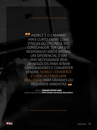 MOBILE É O CAMINHO
MAIS CURTO ENTRE LOJAS
(FÍSICAS OU ONLINE) E SEU
CONSUMIDOR. TER UM SITE
RESPONSIVO NÃO É APENAS
UM DIFERENCIAL E SIM
UMA NECESSIDADE REAL
DE NEGÓCIOS PARA ATRAIR
CONSUMIDORES E CONVERTER
VENDAS. MOBILE COMMERCE
É CADA VEZ MAIS UMA
REALIDADE PARA GRANDES OU
PEQUENOS VAREJISTAS
destaca FABIANO DESTRI LOBO,
diretor executivo do MMA (Mobile Marketing Association)
39
 