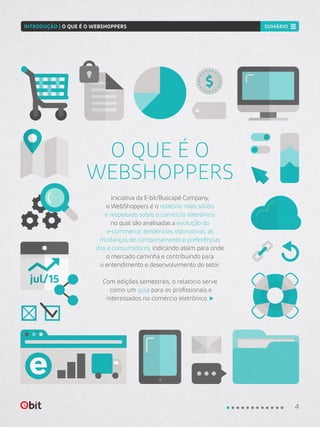 jul/15
Iniciativa da E-bit/Buscapé Company,
o WebShoppers é o relatório mais sólido
e respeitado sobre o comércio eletrônico,
no qual são analisadas a evolução do
e-commerce, tendências, estimativas, as
mudanças de comportamento e preferências
dos e-consumidores, indicando assim para onde
o mercado caminha e contribuindo para
o entendimento e desenvolvimento do setor.
Com edições semestrais, o relatório serve
como um guia para os profissionais e
interessados no comércio eletrônico.
O QUE É O
WEBSHOPPERS
4
INTRODUÇÃO | O QUE É O WEBSHOPPERS SUMÁRIO
 